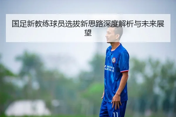 国足新教练球员选拔新思路深度解析与未来展望